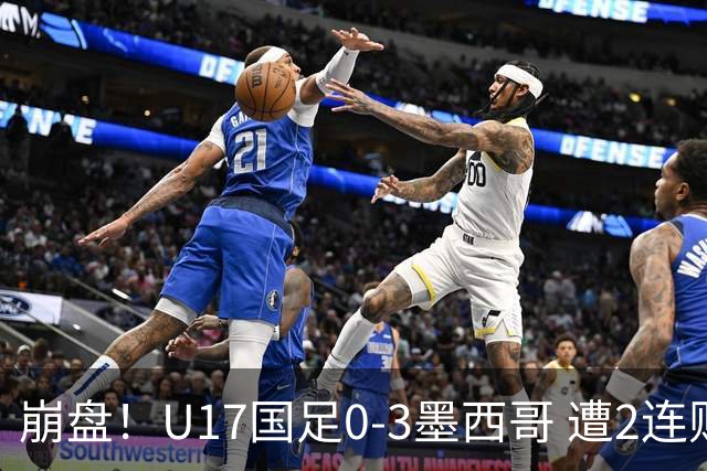 崩盘！U17国足0-3墨西哥 遭2连败0进球 李钧鹏送点 3天后战阿根廷