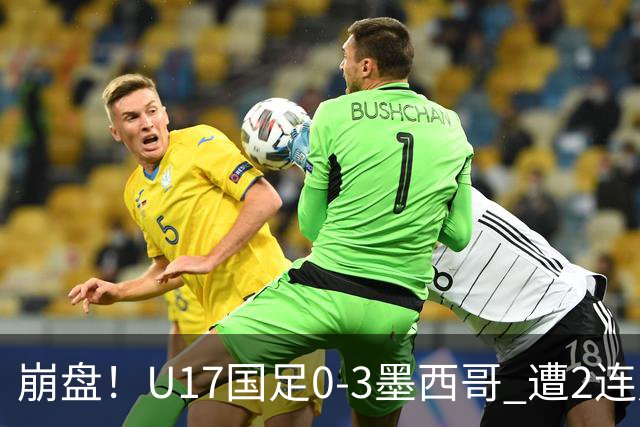 崩盘！U17国足0-3墨西哥 遭2连败0进球 李钧鹏送点 3天后战阿根廷