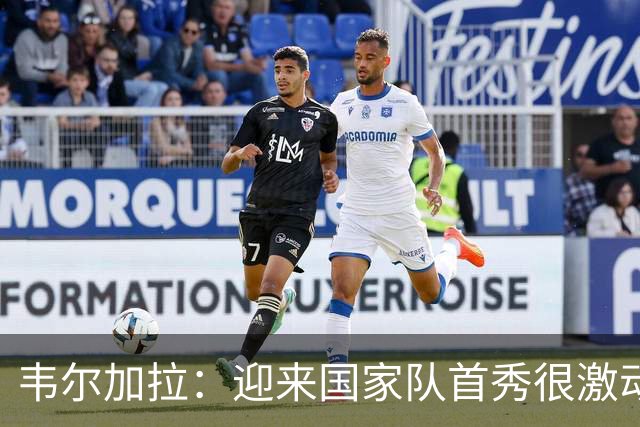 韦尔加拉：迎来国家队首秀很激动，我还没完全反应过来
